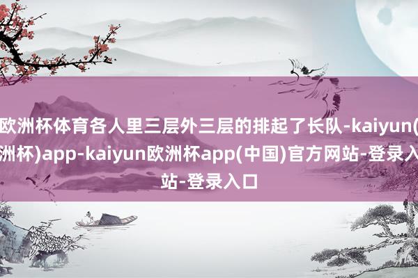 欧洲杯体育各人里三层外三层的排起了长队-kaiyun(欧洲杯)app-kaiyun欧洲杯app(中国)官方网站-登录入口