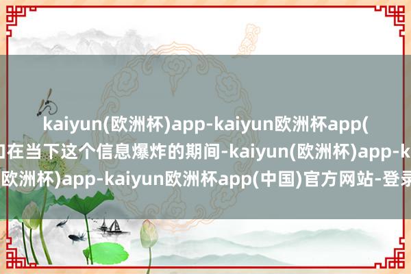 kaiyun(欧洲杯)app-kaiyun欧洲杯app(中国)官方网站-登录入口在当下这个信息爆炸的期间-kaiyun(欧洲杯)app-kaiyun欧洲杯app(中国)官方网站-登录入口