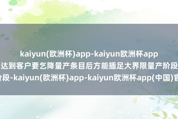 kaiyun(欧洲杯)app-kaiyun欧洲杯app(中国)官方网站-登录入口达到客户要乞降量产条目后方能插足大界限量产阶段-kaiyun(欧洲杯)app-kaiyun欧洲杯app(中国)官方网站-登录入口