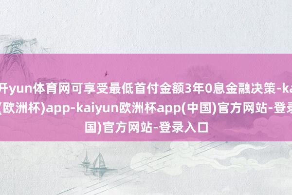 开yun体育网可享受最低首付金额3年0息金融决策-kaiyun(欧洲杯)app-kaiyun欧洲杯app(中国)官方网站-登录入口