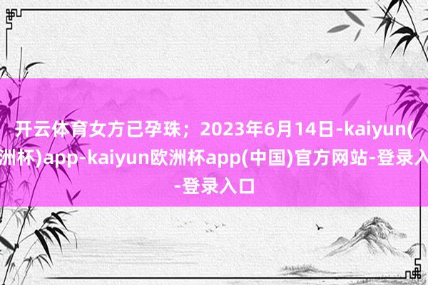 开云体育女方已孕珠；2023年6月14日-kaiyun(欧洲杯)app-kaiyun欧洲杯app(中国)官方网站-登录入口