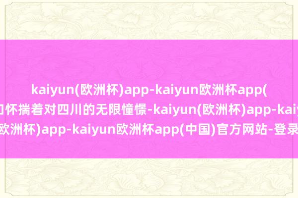 kaiyun(欧洲杯)app-kaiyun欧洲杯app(中国)官方网站-登录入口怀揣着对四川的无限憧憬-kaiyun(欧洲杯)app-kaiyun欧洲杯app(中国)官方网站-登录入口