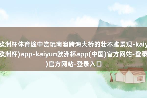 欧洲杯体育途中赏玩南澳跨海大桥的壮不雅景观-kaiyun(欧洲杯)app-kaiyun欧洲杯app(中国)官方网站-登录入口