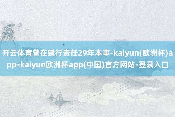 开云体育曾在建行责任29年本事-kaiyun(欧洲杯)app-kaiyun欧洲杯app(中国)官方网站-登录入口