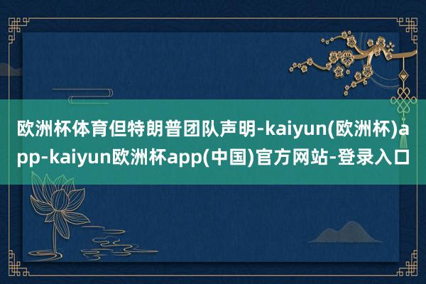 欧洲杯体育　　但特朗普团队声明-kaiyun(欧洲杯)app-kaiyun欧洲杯app(中国)官方网站-登录入口