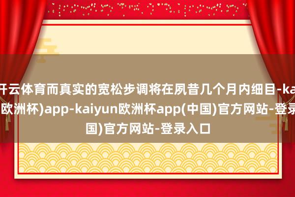 开云体育而真实的宽松步调将在夙昔几个月内细目-kaiyun(欧洲杯)app-kaiyun欧洲杯app(中国)官方网站-登录入口