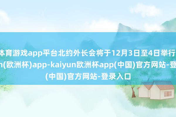 体育游戏app平台北约外长会将于12月3日至4日举行-kaiyun(欧洲杯)app-kaiyun欧洲杯app(中国)官方网站-登录入口