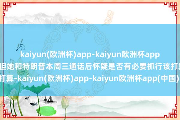 kaiyun(欧洲杯)app-kaiyun欧洲杯app(中国)官方网站-登录入口但她和特朗普本周三通话后怀疑是否有必要抓行该打算-kaiyun(欧洲杯)app-kaiyun欧洲杯app(中国)官方网站-登录入口