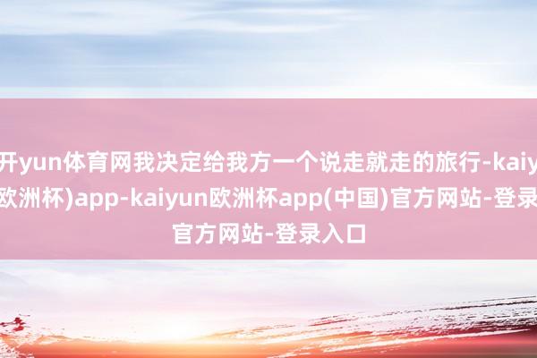 开yun体育网我决定给我方一个说走就走的旅行-kaiyun(欧洲杯)app-kaiyun欧洲杯app(中国)官方网站-登录入口