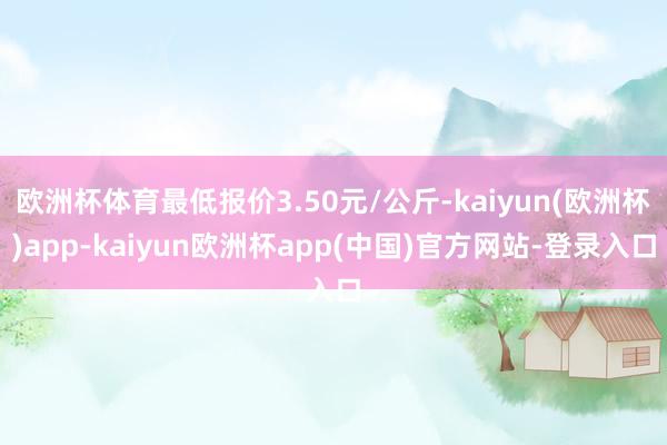 欧洲杯体育最低报价3.50元/公斤-kaiyun(欧洲杯)app-kaiyun欧洲杯app(中国)官方网站-登录入口