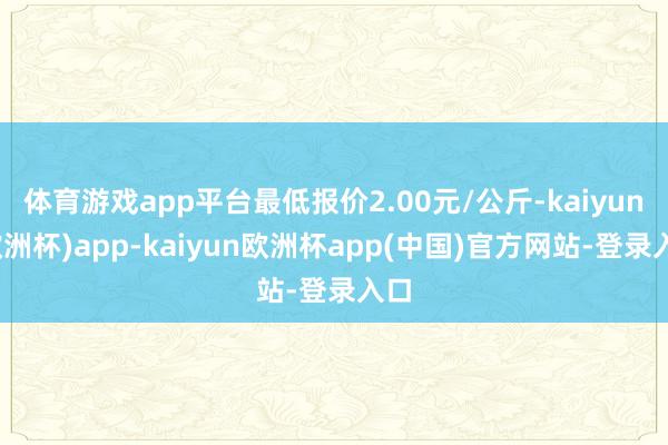 体育游戏app平台最低报价2.00元/公斤-kaiyun(欧洲杯)app-kaiyun欧洲杯app(中国)官方网站-登录入口