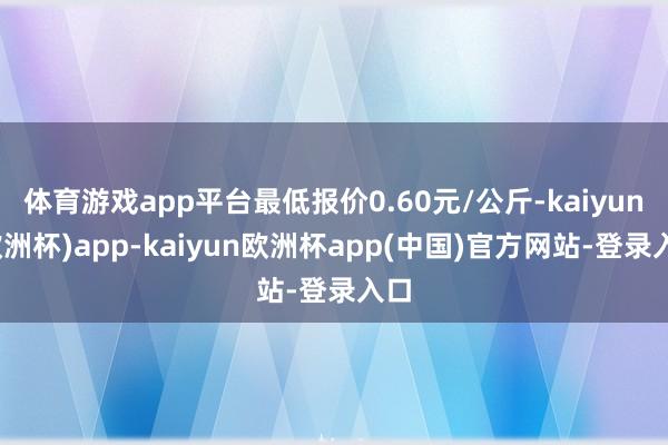 体育游戏app平台最低报价0.60元/公斤-kaiyun(欧洲杯)app-kaiyun欧洲杯app(中国)官方网站-登录入口