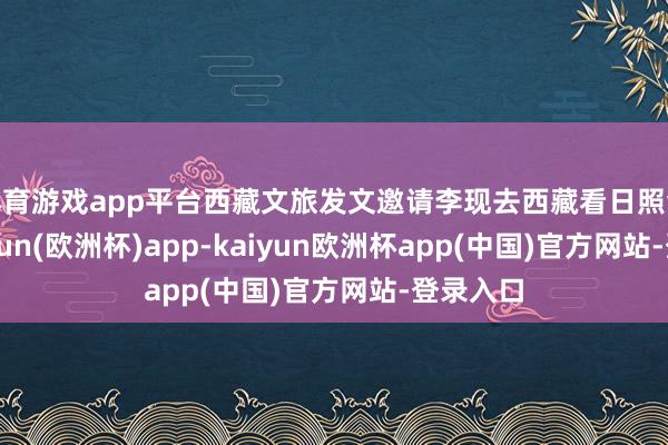 体育游戏app平台西藏文旅发文邀请李现去西藏看日照金山-kaiyun(欧洲杯)app-kaiyun欧洲杯app(中国)官方网站-登录入口