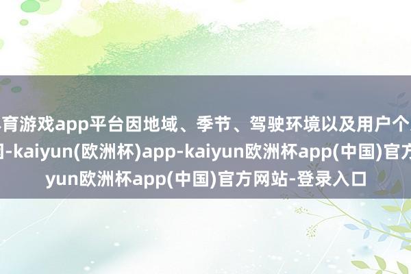 体育游戏app平台因地域、季节、驾驶环境以及用户个东谈主喜好等原因-kaiyun(欧洲杯)app-kaiyun欧洲杯app(中国)官方网站-登录入口