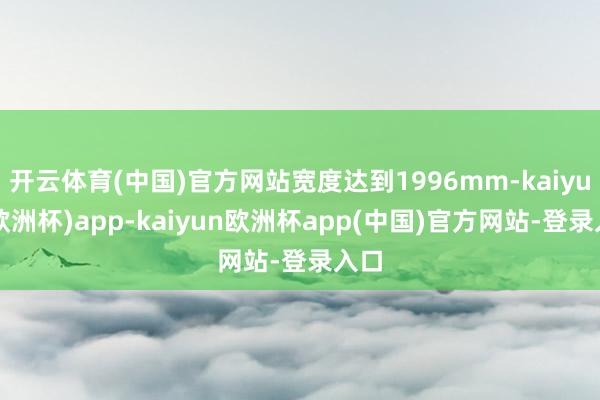 开云体育(中国)官方网站宽度达到1996mm-kaiyun(欧洲杯)app-kaiyun欧洲杯app(中国)官方网站-登录入口