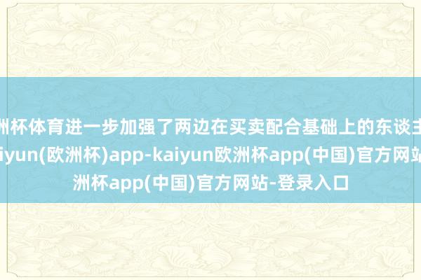 欧洲杯体育进一步加强了两边在买卖配合基础上的东谈主文连气儿-kaiyun(欧洲杯)app-kaiyun欧洲杯app(中国)官方网站-登录入口