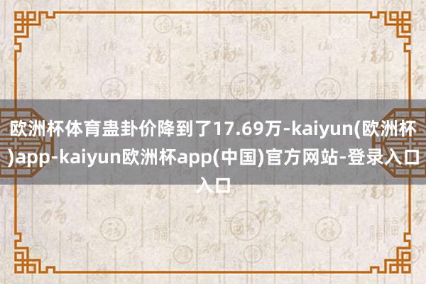 欧洲杯体育蛊卦价降到了17.69万-kaiyun(欧洲杯)app-kaiyun欧洲杯app(中国)官方网站-登录入口