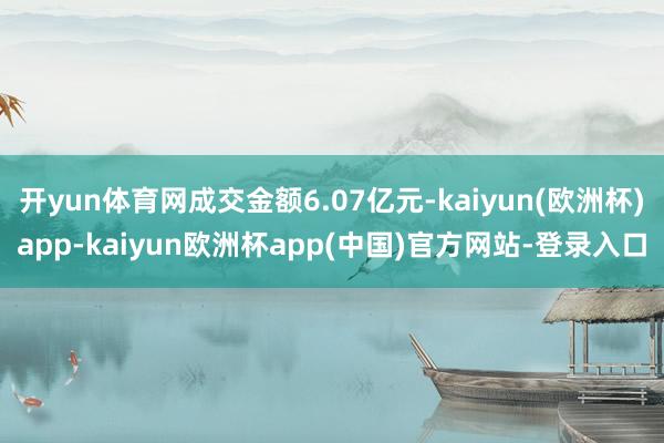开yun体育网成交金额6.07亿元-kaiyun(欧洲杯)app-kaiyun欧洲杯app(中国)官方网站-登录入口
