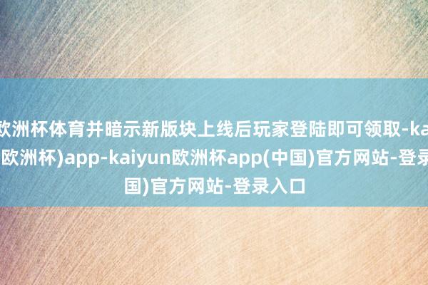 欧洲杯体育并暗示新版块上线后玩家登陆即可领取-kaiyun(欧洲杯)app-kaiyun欧洲杯app(中国)官方网站-登录入口
