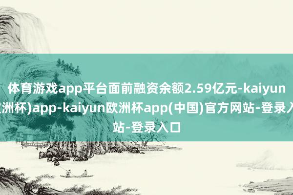 体育游戏app平台面前融资余额2.59亿元-kaiyun(欧洲杯)app-kaiyun欧洲杯app(中国)官方网站-登录入口