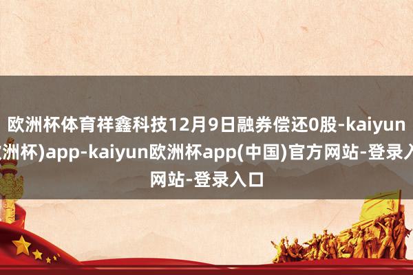欧洲杯体育祥鑫科技12月9日融券偿还0股-kaiyun(欧洲杯)app-kaiyun欧洲杯app(中国)官方网站-登录入口