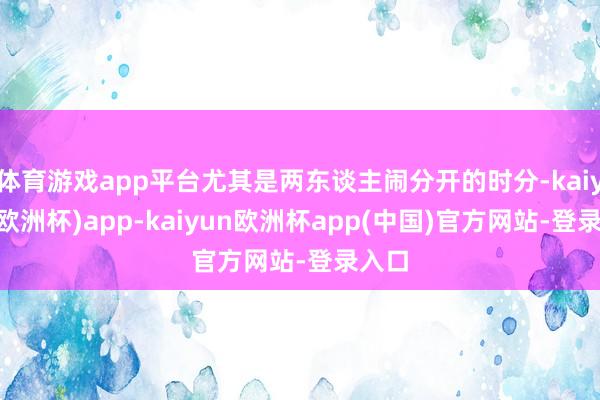 体育游戏app平台尤其是两东谈主闹分开的时分-kaiyun(欧洲杯)app-kaiyun欧洲杯app(中国)官方网站-登录入口