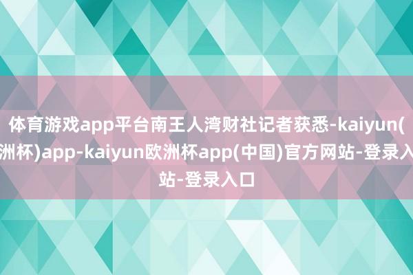 体育游戏app平台南王人湾财社记者获悉-kaiyun(欧洲杯)app-kaiyun欧洲杯app(中国)官方网站-登录入口