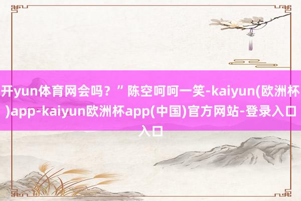 开yun体育网会吗？”陈空呵呵一笑-kaiyun(欧洲杯)app-kaiyun欧洲杯app(中国)官方网站-登录入口