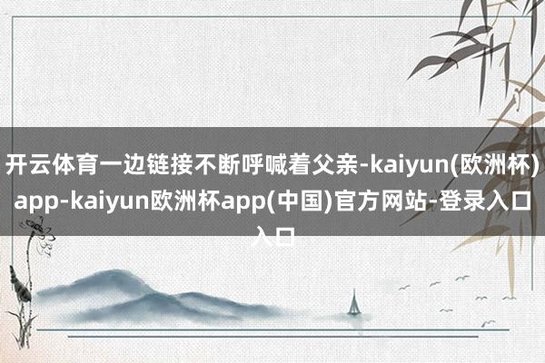 开云体育一边链接不断呼喊着父亲-kaiyun(欧洲杯)app-kaiyun欧洲杯app(中国)官方网站-登录入口