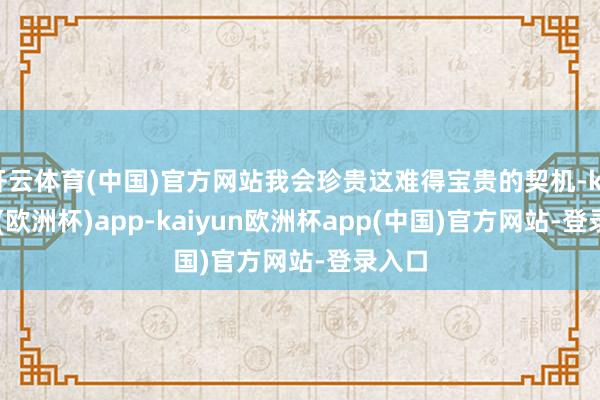 开云体育(中国)官方网站我会珍贵这难得宝贵的契机-kaiyun(欧洲杯)app-kaiyun欧洲杯app(中国)官方网站-登录入口
