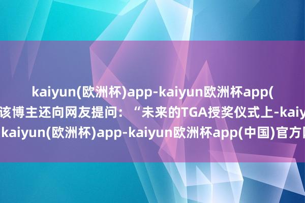 kaiyun(欧洲杯)app-kaiyun欧洲杯app(中国)官方网站-登录入口该博主还向网友提问：“未来的TGA授奖仪式上-kaiyun(欧洲杯)app-kaiyun欧洲杯app(中国)官方网站-登录入口
