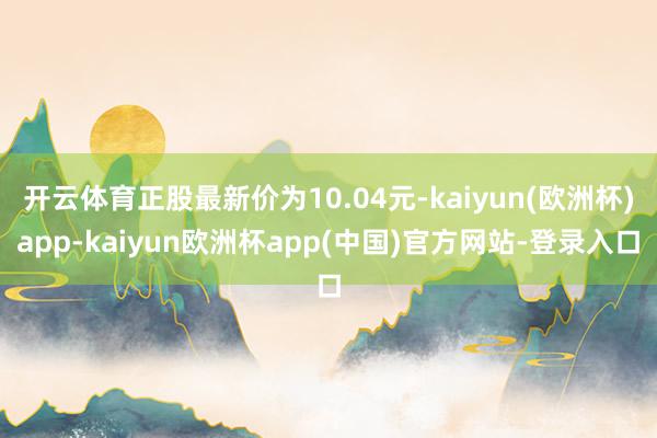开云体育正股最新价为10.04元-kaiyun(欧洲杯)app-kaiyun欧洲杯app(中国)官方网站-登录入口