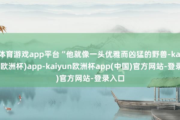 体育游戏app平台“他就像一头优雅而凶猛的野兽-kaiyun(欧洲杯)app-kaiyun欧洲杯app(中国)官方网站-登录入口