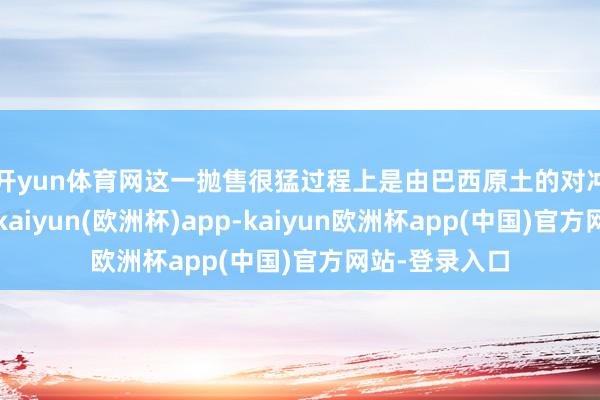 开yun体育网　　这一抛售很猛过程上是由巴西原土的对冲基金鼓动的-kaiyun(欧洲杯)app-kaiyun欧洲杯app(中国)官方网站-登录入口