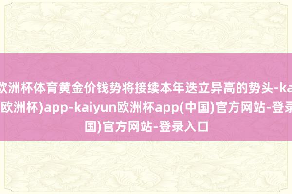 欧洲杯体育黄金价钱势将接续本年迭立异高的势头-kaiyun(欧洲杯)app-kaiyun欧洲杯app(中国)官方网站-登录入口