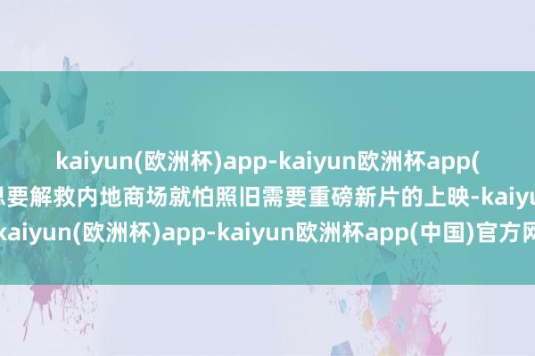 kaiyun(欧洲杯)app-kaiyun欧洲杯app(中国)官方网站-登录入口思要解救内地商场就怕照旧需要重磅新片的上映-kaiyun(欧洲杯)app-kaiyun欧洲杯app(中国)官方网站-登录入口