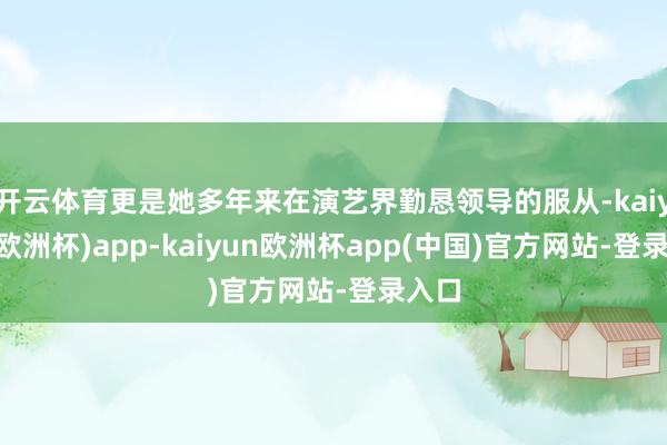 开云体育更是她多年来在演艺界勤恳领导的服从-kaiyun(欧洲杯)app-kaiyun欧洲杯app(中国)官方网站-登录入口
