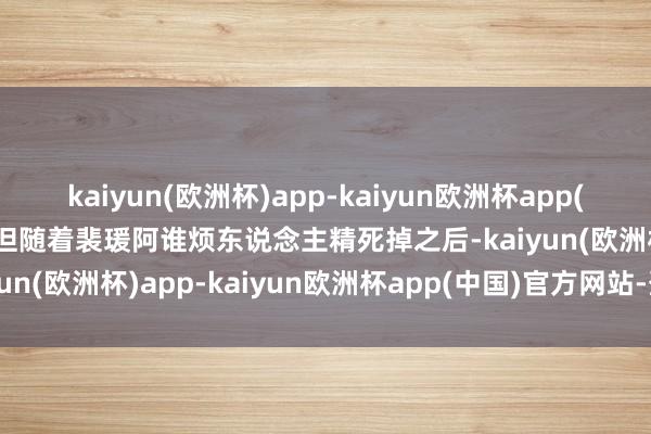 kaiyun(欧洲杯)app-kaiyun欧洲杯app(中国)官方网站-登录入口但随着裴瑗阿谁烦东说念主精死掉之后-kaiyun(欧洲杯)app-kaiyun欧洲杯app(中国)官方网站-登录入口