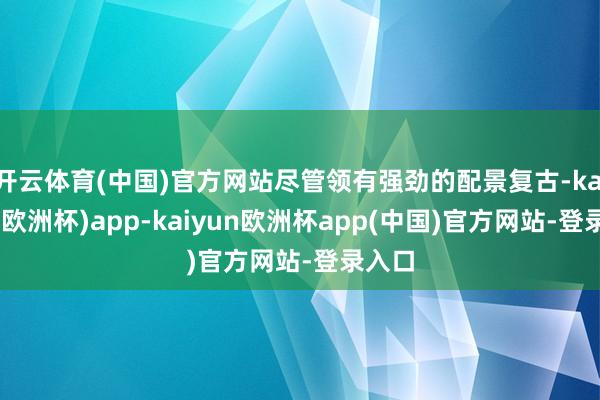 开云体育(中国)官方网站尽管领有强劲的配景复古-kaiyun(欧洲杯)app-kaiyun欧洲杯app(中国)官方网站-登录入口