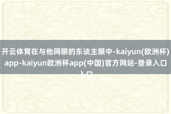 开云体育在与他网聊的东谈主眼中-kaiyun(欧洲杯)app-kaiyun欧洲杯app(中国)官方网站-登录入口