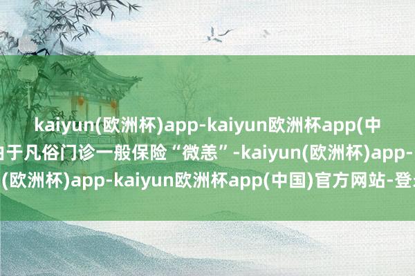 kaiyun(欧洲杯)app-kaiyun欧洲杯app(中国)官方网站-登录入口　　由于凡俗门诊一般保险“微恙”-kaiyun(欧洲杯)app-kaiyun欧洲杯app(中国)官方网站-登录入口