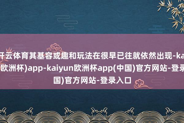 开云体育其基容或趣和玩法在很早已往就依然出现-kaiyun(欧洲杯)app-kaiyun欧洲杯app(中国)官方网站-登录入口