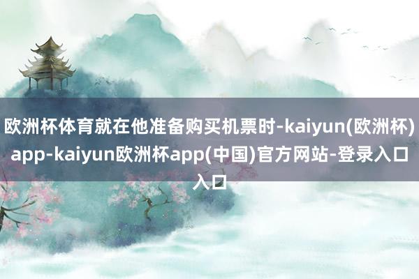 欧洲杯体育就在他准备购买机票时-kaiyun(欧洲杯)app-kaiyun欧洲杯app(中国)官方网站-登录入口