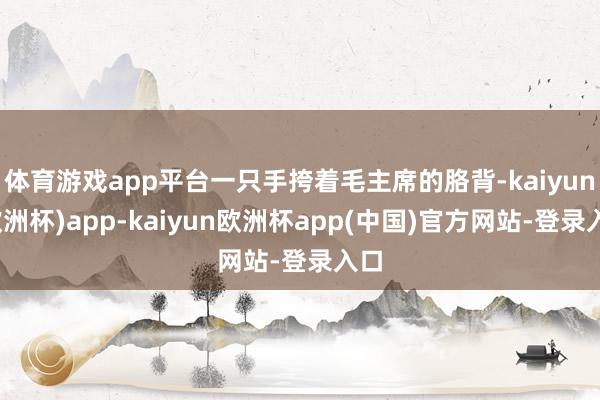 体育游戏app平台一只手挎着毛主席的胳背-kaiyun(欧洲杯)app-kaiyun欧洲杯app(中国)官方网站-登录入口
