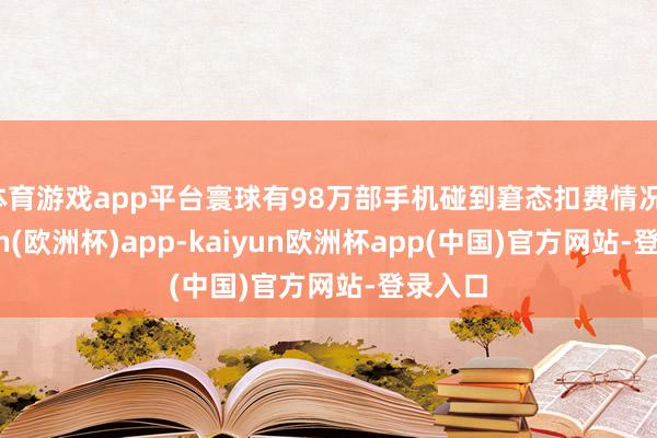 体育游戏app平台寰球有98万部手机碰到窘态扣费情况-kaiyun(欧洲杯)app-kaiyun欧洲杯app(中国)官方网站-登录入口