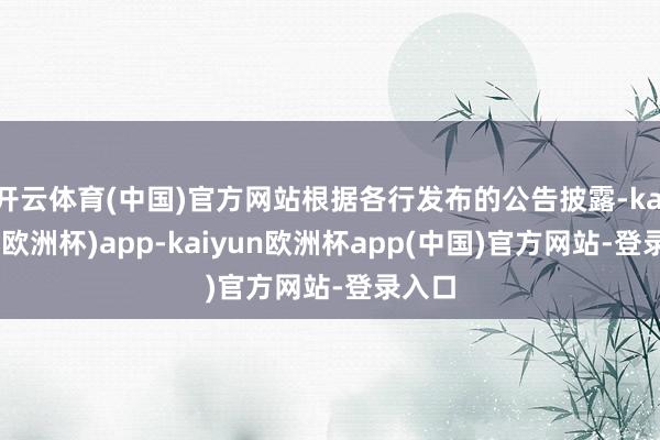 开云体育(中国)官方网站根据各行发布的公告披露-kaiyun(欧洲杯)app-kaiyun欧洲杯app(中国)官方网站-登录入口