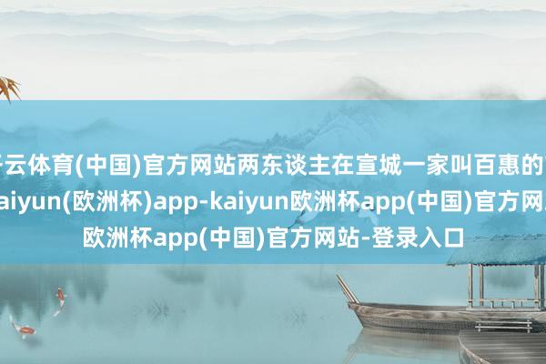 开云体育(中国)官方网站两东谈主在宣城一家叫百惠的市集下了车-kaiyun(欧洲杯)app-kaiyun欧洲杯app(中国)官方网站-登录入口