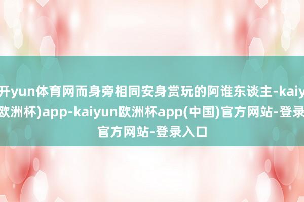 开yun体育网而身旁相同安身赏玩的阿谁东谈主-kaiyun(欧洲杯)app-kaiyun欧洲杯app(中国)官方网站-登录入口