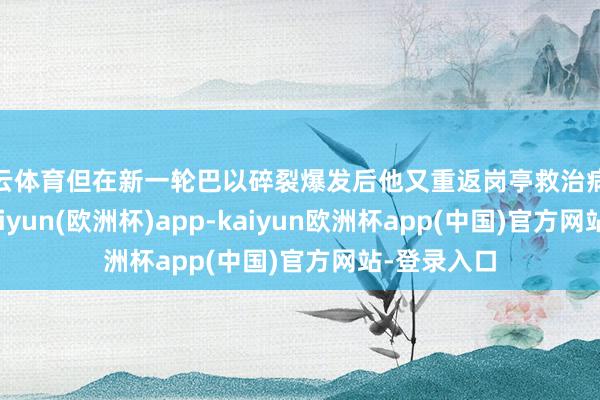 开云体育但在新一轮巴以碎裂爆发后他又重返岗亭救治病东说念主-kaiyun(欧洲杯)app-kaiyun欧洲杯app(中国)官方网站-登录入口