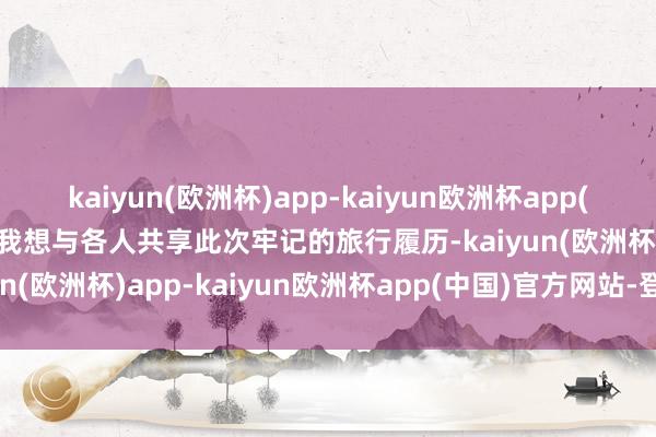 kaiyun(欧洲杯)app-kaiyun欧洲杯app(中国)官方网站-登录入口我想与各人共享此次牢记的旅行履历-kaiyun(欧洲杯)app-kaiyun欧洲杯app(中国)官方网站-登录入口